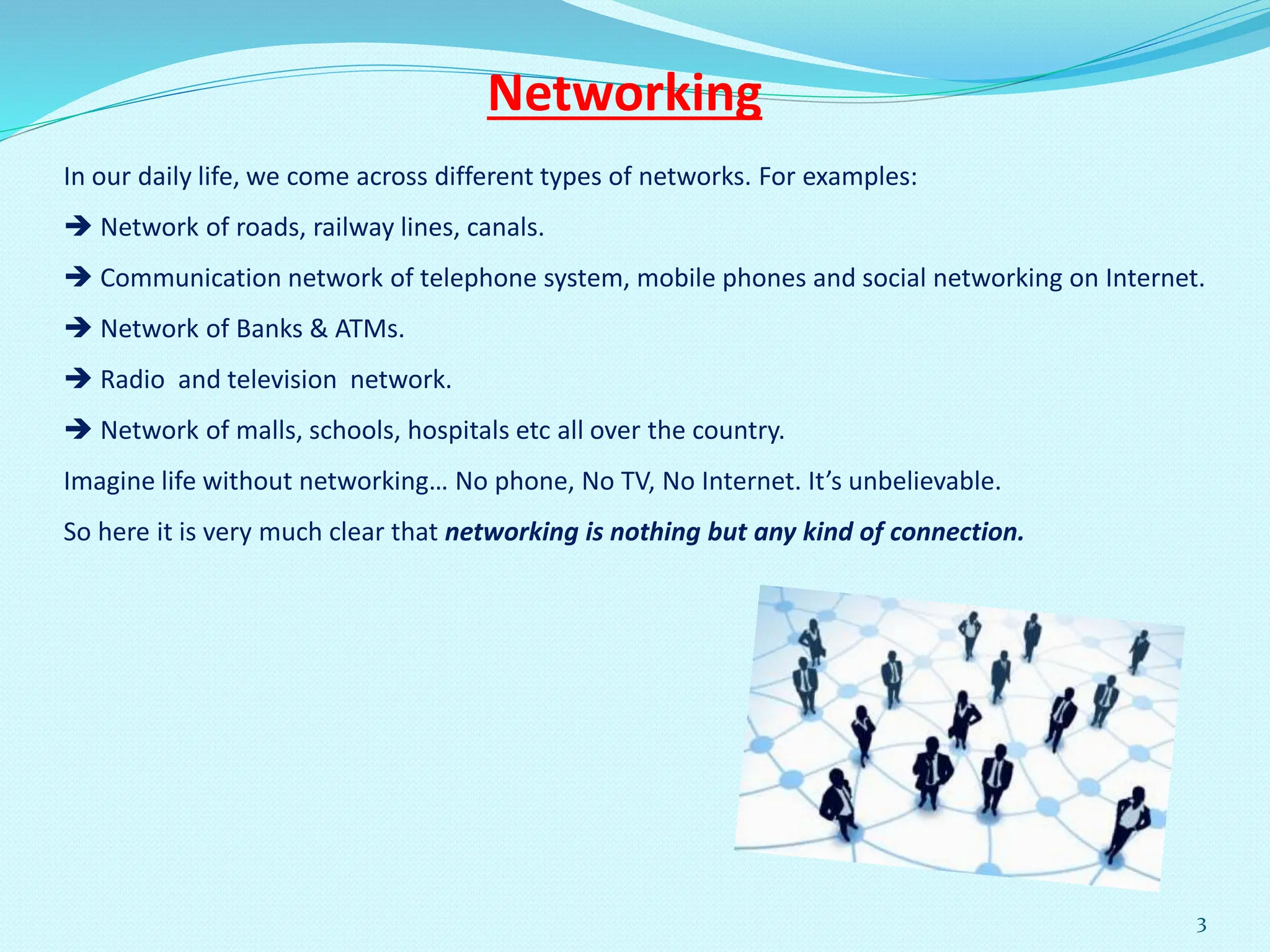 In our daily life, we come across different types of networks. For examples:
 Network of roads, railway lines, canals.
 Communication network of telephone system, mobile phones and social networking on Internet.
 Network of Banks & ATMs.
 Radio and television network.
 Network of malls, schools, hospitals etc all over the country.
Imagine life without networking… No phone, No TV, No Internet. It’s unbelievable.
So here it is very much clear that networking is nothing but any kind of connection.
Networking
3
 