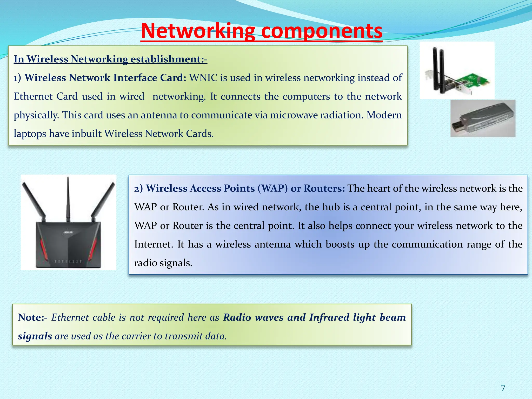 Networking components
In Wireless Networking establishment:-
1) Wireless Network Interface Card: WNIC is used in wireless networking instead of
Ethernet Card used in wired networking. It connects the computers to the network
physically. This card uses an antenna to communicate via microwave radiation. Modern
laptops have inbuilt Wireless Network Cards.
2) Wireless Access Points (WAP) or Routers: The heart of the wireless network is the
WAP or Router. As in wired network, the hub is a central point, in the same way here,
WAP or Router is the central point. It also helps connect your wireless network to the
Internet. It has a wireless antenna which boosts up the communication range of the
radio signals.
Note:- Ethernet cable is not required here as Radio waves and Infrared light beam
signals are used as the carrier to transmit data.
7
 
