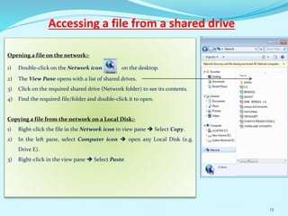 Accessing a file from a shared drive
Opening a file on the network:-
1) Double-click on the Network icon on the desktop.
2) The View Pane opens with a list of shared drives.
3) Click on the required shared drive (Network folder) to see its contents.
4) Find the required file/folder and double-click it to open.
Copying a file from the network on a Local Disk:-
1) Right-click the file in the Network icon in view pane  Select Copy.
2) In the left pane, select Computer icon  open any Local Disk (e.g.
Drive E).
3) Right-click in the view pane  Select Paste.
13
 