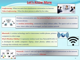 Let’s Know More
Conferencing : When two users have simultaneous conversation via Internet.
Video Conferencing : When the above process is added by live video.
Wireless communication uses low powered/high powered radio waves to transmit data
between devices.
In wireless networking, connection is done without cables. The spaces such as outdoor
areas, where cables can’t be arranged, can have wireless network.
Bluetooth: A wireless technology used to interconnect mobile phones, printers,
computers in a short range.
Wi-fi (Wireless Fidelity): It represents wireless Local Area Network(WLAN). It
is developed for mobile computers (laptop, smart phones, tablets etc.) to
exchange data wirelessly over a network.
Protocols : A set of rules and signals that computers use to communicate on the network.
The most popular LAN protocol is Ethernet.
14
 