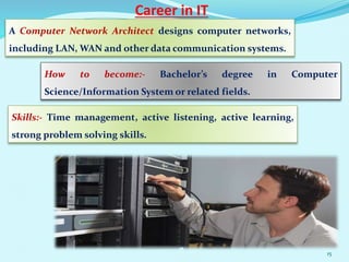 Career in IT
A Computer Network Architect designs computer networks,
including LAN, WAN and other data communication systems.
How to become:- Bachelor’s degree in Computer
Science/Information System or related fields.
Skills:- Time management, active listening, active learning,
strong problem solving skills.
15
 