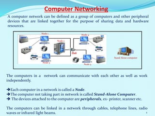 Computer Networking
A computer network can be defined as a group of computers and other peripheral
devices that are linked together for the purpose of sharing data and hardware
resources.
The computers in a network can communicate with each other as well as work
independently.
Each computer in a network is called a Node.
The computer not taking part in network is called Stand-Alone Computer.
 The devices attached to the computer are peripherals, ex- printer, scanner etc.
The computers can be linked in a network through cables, telephone lines, radio
waves or infrared light beams.
Hub
Stand Alone computer
Node 1
Node 2
Node 3
Node 4
Node 5
4
 