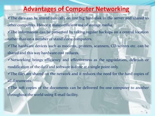 Advantages of Computer Networking
The data can be stored centrally on one big hard disk in the server and shared to
other computers. Hence it makes efficient use of storage media.
The information can be preserved by taking regular backups on a central location
rather than on a number of stand alone computers.
The hardware devices such as modems, printers, scanners, CD-writers etc. can be
shared and this way hardware cost reduces.
Networking brings efficiency and effectiveness as the upgradation, deletion or
modification of the data and software is done at a single point only.
The files are shared on the network and it reduces the need for the hard copies of
all documents.
The soft copies of the documents can be delivered fro one computer to another
throughout the world using E-mail facility.
5
 