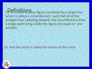 Definitions15. A circle is a plane figure contained by a single line
which is called a circumference such that all of the
straight-lines radiating towards the circumference from
a single point lying inside the figure are equal to one
another.
16. And the point is called the center of the circle.
 