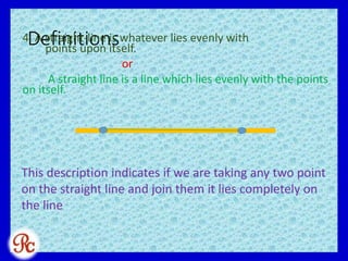 Definitions4. A straight-line is whatever lies evenly with
points upon itself.
or
A straight line is a line which lies evenly with the points
on itself.
This description indicates if we are taking any two point
on the straight line and join them it lies completely on
the line
 