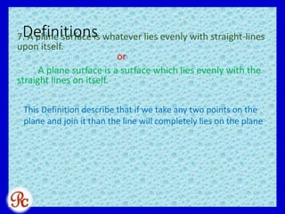 Definitions7. A plane surface is whatever lies evenly with straight-lines
upon itself.
or
A plane surface is a surface which lies evenly with the
straight lines on itself.
This Definition describe that if we take any two points on the
plane and join it than the line will completely lies on the plane
 