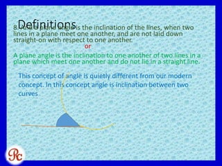 Definitions8. And a plane angle is the inclination of the lines, when two
lines in a plane meet one another, and are not laid down
straight-on with respect to one another.
or
A plane angle is the inclination to one another of two lines in a
plane which meet one another and do not lie in a straight line.
This concept of angle is quietly different from our modern
concept. In this concept angle is inclination between two
curves
 