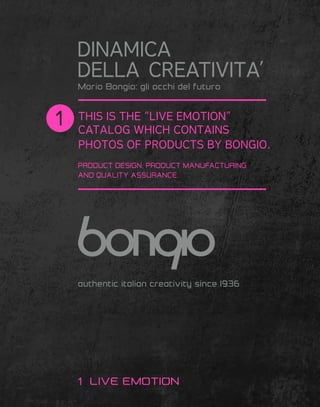 THIS IS THE “LIVE EMOTION”
CATALOG WHICH CONTAINS
PHOTOS OF PRODUCTS BY BONGIO.
PRODUCT DESIGN, PRODUCT MANUFACTURING
AND QUALITY ASSURANCE.
authentic italian creativity since 1936
DINAMICA
DELLA CREATIVITA’
LIVE EMOTION
Mario Bongio: gli occhi del futuro
 