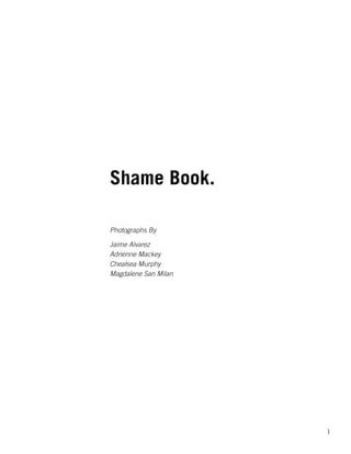 1
Shame Book.
Photographs By
Jaime Alvarez
Adrienne Mackey
Chealsea Murphy
Magdalene San Milan
 