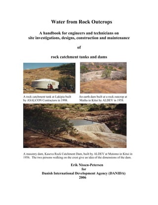 Water from Rock Outcrops

           A handbook for engineers and technicians on
    site investigations, designs, construction and maintenance

                                          of

                     rock catchment tanks and dams




A rock catchment tank at Lakipia built     An earth dam built at a rock outcrop at
by ASALCON Contractors in 1998.            Mutha in Kitui by ALDEV in 1958.




A masonry dam, Kaseva Rock Catchment Dam, built by ALDEV at Mutomo in Kitui in
1956. The two persons walking on the crest give an idea of the dimensions of the dam.

                                Erik Nissen-Petersen
                                      for
              Danish International Development Agency (DANIDA)
                                     2006
 
