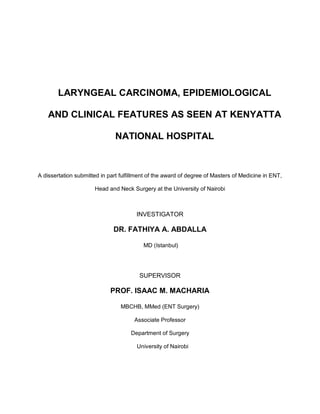 LARYNGEAL CARCINOMA, EPIDEMIOLOGICAL

    AND CLINICAL FEATURES AS SEEN AT KENYATTA

                               NATIONAL HOSPITAL



A dissertation submitted in part fulfillment of the award of degree of Masters of Medicine in ENT,

                      Head and Neck Surgery at the University of Nairobi



                                       INVESTIGATOR

                              DR. FATHIYA A. ABDALLA

                                          MD (Istanbul)




                                        SUPERVISOR

                             PROF. ISAAC M. MACHARIA

                                 MBCHB, MMed (ENT Surgery)

                                      Associate Professor

                                     Department of Surgery

                                       University of Nairobi
 
