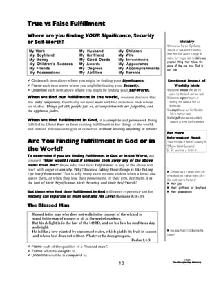 True vs False Fulfillment
Where are you finding YOUR Significance, Security
or Self-Worth?
My Work
My Boyfriend
My Money
My Children’s Success
My Friends
My Possessions

My
My
My
My
My
My

Husband
Girlfriend
Good Deeds
Awards
Degrees
Abilities

My
My
My
My
My
My

Children
Wife
Investments
Appearance
Accomplishments
Parents

- Circle each item above where you might be finding your Significance.
- Frame each item above where you might be finding your Security.
- Underline each item above where you might be finding your Self-Worth.

When we find our fulfillment in the world, we soon discover that
it is only temporary. Eventually we need more and find ourselves back where
we started. Things get old, people fail us, accomplishments are forgotten, and
the applause fades.
When we find fulfillment in God, it is complete and permanent. Being
fulfilled in Christ frees us from craving fulfillment in the things of the world,
and instead, releases us to give of ourselves without needing anything in return!

Are You Finding Fulfillment in God or in
the World?
To determine if you are finding Fulfillment in God or in the World, ask
yourself, “How would I react if someone took away any of the above
items from me?” Those who find their Fulfillment in any of the above will
react with anger or anxiety. Why? Because taking these things is like taking
Life itself from them! That is why many even become violent when a loved one
leaves them, or when they lose their possessions, or their jobs. For them, it is
the lost of their Significance, their Security and their Self-Worth!
But those who find their fulfillment in God will never experience lost for
nothing can separate us from God and His Love! (Romans 8:38-39)

Idolatry
Whenever we find our Significance,
Security or Self-Worth in anything
other than God, we are in danger of
making that thing an Idol. An Idol is any
created thing that takes the
place of the one true God in
our life.
Emotional Impact of
Worldly Idols
We become a n x i o u s when we are
unsure the World will meet our need.
We become a n g r y at anyone or
anything that keeps us from our
Worldly idol.
We d e s p a i r when our Worldly idols
fails to meet our need.
We feel guilt when we are unable to
measure up to the World’s standard.
For More
Information Read:
“Basic Principles of Biblical Counseling” &
“Effective Biblical Counseling”
by Dr. Lawrence J. Crabb Jr.

A Compare how a a person finding Life
in the World and a person finding Life in
God would react to the lost of:
A their jobs
A their girlfriend or boyfriend
A their possessions

The Blessed Man
1

2

3

Blessed is the man who does not walk in the counsel of the wicked or
stand in the way of sinners or sit in the seat of mockers.
But his delight is in the law of the LORD, and on his law he meditates day
and night.
He is like a tree planted by streams of water, which yields its fruit in season
and whose leaf does not wither. Whatever he does prospers.
Psalm 1:1-3

A How does Psalm 1:1-3 illustrate this
Lesson?

- Frame each of the qualities of a “blessed man”.
- Frame what he delights in.
- Underline what he is compared to.

13

© 2000
The Discipleship Ministry

 