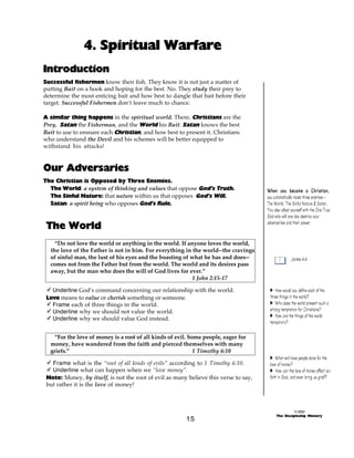 4. Spiritual Warfare
Introduction
Successful fishermen know their fish. They know it is not just a matter of
putting Bait on a hook and hoping for the best. No. They study their prey to
determine the most enticing bait and how best to dangle that bait before their
target. Successful Fishermen don’t leave much to chance.
A similar thing happens in the spiritual world. There, Christians are the
Prey, Satan the Fisherman, and the World his Bait. Satan knows the best
Bait to use to ensnare each Christian, and how best to present it. Christians
who understand the Devil and his schemes will be better equipped to
withstand his attacks!

Our Adversaries
The Christian is Opposed by Three Enemies.
The World: a system of thinking and values that oppose God’s Truth.
The Sinful Nature: that nature within us that opposes God’s Will.
Satan: a spirit being who opposes God’s Rule.

The World
“Do not love the world or anything in the world. If anyone loves the world,
the love of the Father is not in him. For everything in the world--the cravings
of sinful man, the lust of his eyes and the boasting of what he has and does-comes not from the Father but from the world. The world and its desires pass
away, but the man who does the will of God lives for ever.”
1 John 2:15-17
- Underline God’s command concerning our relationship with the world.
Love means to value or cherish something or someone.
- Frame each of three things in the world.
- Underline why we should not value the world.
- Underline why we should value God instead.
“For the love of money is a root of all kinds of evil. Some people, eager for
money, have wandered from the faith and pierced themselves with many
griefs.”
1 Timothy 6:10
- Frame what is the “root of all kinds of evils” according to 1 Timothy 6:10.
- Underline what can happen when we “love money”.
Note: Money, by itself, is not the root of evil as many believe this verse to say,
but rather it is the love of money!

15

When you became a Christian,
you automatically made three enemies The World, The Sinful Nature & Satan.
You also allied yourself with the One True
God who will one day destroy your
adversaries and their power.

James 4:4

A How would you define each of the
three things in the world?
A Why does the world present such a
strong temptation for Christians?
A How are the things of the world
temporary?

A What evil have people done for the
love of money?
A How can the love of money affect our
faith in God, and even bring us grief?

© 2000
The Discipleship Ministry

 