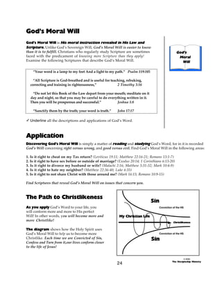 God’s Moral Will
God’s Moral Will is His moral instruction revealed in His Law and
Scripture. Unlike God’s Sovereign Will, God’s Moral Will is easier to know
than it is to fulfill. Christians who regularly study Scripture are sometimes
faced with the predicament of knowing more Scripture than they apply!
Examine the following Scriptures that describe God’s Moral Will.

God’s
Moral
Will

“Your word is a lamp to my feet And a light to my path.” Psalm 119:105
“All Scripture is God-breathed and is useful for teaching, rebuking,
correcting and training in righteousness,”
2 Timothy 3:16
“Do not let this Book of the Law depart from your mouth; meditate on it
day and night, so that you may be careful to do everything written in it.
Then you will be prosperous and successful.”
Joshua 1:8
“Sanctify them by the truth; your word is truth.”

John 17:17

- Underline all the descriptions and applications of God’s Word.

Application
Discovering God’s Moral Will is simply a matter of reading and studying God’s Word, for in it is recorded
God’s Will concerning right versus wrong, and good versus evil. Find God’s Moral Will in the following areas:
1. Is it right to cheat on my Tax return? (Leviticus 19:11; Matthew 22:16-21; Romans 13:1-7)
2. Is it right to have sex before or outside of marriage? (Exodus 20:14; 1 Corinthians 6:13-20)
3. Is it right to divorce my husband or wife? (Malachi 2:16; Matthew 5:31-32; Mark 10:4-9)
4. Is it right to hate my neighbor? (Matthew 22:36-40; Luke 6:35)
5. Is it right to not share Christ with those around me? (Mark 16:15; Romans 10:9-15)
Find Scriptures that reveal God’s Moral Will on issues that concern you.

The Path to Christlikeness
As you apply God’s Word to your life, you
will conform more and more to His perfect
Will! In other words, you will become more and
more Christlike!

Sin
Conviction of the HS

My Christian Life
Christlikeness

The diagram shows how the Holy Spirit uses
God’s Moral Will to help us to become more
Christlike. Each time we are Convicted of Sin,
Confess and Turn from it,our lives conform closer
to the life of Jesus!

Conviction of the HS

Sin

24

© 2000
The Discipleship Ministry

 