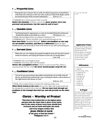 A ... Prayerful Lives
“During the days of Jesus' life on earth, he offered up prayers and petitions
with loud cries and tears to the one who could save him from death, and he
was heard because of his reverent submission.”
Hebrews 5:7

Mark 1:35; 14:35

- Underline how Christ prayed while on earth.
Notice the intensity of Christ’s prayer life. Jesus’ prayers were real,
personal and passionate. Can the same be said of ours?

A ... Humble Lives
“And being found in appearance as a man, he humbled himself and became
obedient to death--even death on a cross.”
Philippians 2:8
- Circle who humbled Christ according to Philippians 2:8.
- Underline how Christ’s humility was expressed through his life.
Note that Christ “humbled Himself”. Others can humiliate us, but only
we can humble ourselves, and there is a difference! If you are not a
humble person, you need only to look in the mirror to see who’s preventing you.

A ... Servant Lives
“When the sun was setting, the people brought to Jesus all who had various
kinds of sickness, and laying his hands on each one, he healed them.”
Luke 4:40
- Underline who was brought to Jesus.
- Underline what Jesus did with the people.
Christ’s life exemplified service to those in need around Him. What is
amazing about His life is that He never turned people away! Do we?

A ... Confident Lives
“Let us fix our eyes on Jesus, the author and perfecter of our faith, who for
the joy set before him endured the cross, scorning its shame, and sat down at
the right hand of the throne of God.”
Hebrews 12:2
- Circle what enabled Christ to endure the suffering of the cross.
When Christ looked at the cross, He saw the “joy” that would result and
the victory that would be His in the end. We too must look through our
problems to the triumph that God can, and will, provide on the other
side!

Christ ~ Worthy of Praise!
“Therefore God exalted him to the highest place
and gave him the name that is above every name,
that at the name of Jesus every knee should bow,
in heaven and on earth and under the earth,
and every tongue confess that

Application Points
Study the Life and Teachings of Christ in
the Gospels and Research the following:
What was important to Him?
What was uppermost in His teachings?
How did He relate to various people?
How did He relate to His family?
How did He minister to others?
How did He honor God?

Affirmation
1. In Christ I am able to see the One True
Invisible God.
2. As Christ’s disciple, I will live...
... a Compassionate Life!
... an Obedient Life!
... a Surrendered Life!
... a Spirit Filled Life!
... a Prayerful Life!
... a Humble Life!
... a Servant Life!
... a Confident Life!
A Prayer
“Lord Jesus, I bow before You in praise,
for You are the Creator of Heaven and
Earth, and the King of kings and the
Lord of lords! I praise You and thank you
for dying for me. May my life follow the
example You have set, and may Your
Spirit live through me, that You might
receive glory! All praise and honor to
You, and to God the Father, and to the
Holy Spirit, Amen!”

Jesus Christ is Lord,

to the glory of God the Father.”
Philippians 2:9-11

32

© 2000
The Discipleship Ministry

 