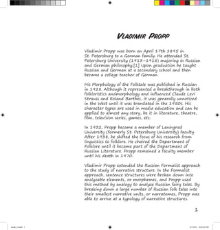 1
Vladimir Propp was born on April 17th 1895 in
St. Petersburg to a German family. He attended St.
Petersburg University (1913–1918) majoring in Russian
and German philosophy.[1] Upon graduation he taught
Russian and German at a secondary school and then
became a college teacher of German.
His Morphology of the Folktale was published in Russian
in 1928. Although it represented a breakthrough in both
folkloristics andmorphology and influenced Claude Levi
Strauss and Roland Barthes, it was generally unnoticed
in the West until it was translated in the 1950s. His
character types are used in media education and can be
applied to almost any story, be it in literature, theatre,
film, television series, games, etc.
In 1932, Propp became a member of Leningrad
University (formerly St. Petersburg University) faculty.
After 1938, he shifted the focus of his research from
linguistics to folklore. He chaired the Department of
Folklore until it became part of the Department of
Russian Literature. Propp remained a faculty member
until his death in 1970.
Vladimir Propp extended the Russian Formalist approach
to the study of narrative structure. In the Formalist
approach, sentence structures were broken down into
analyzable elements, or morphemes, and Propp used
this method by analogy to analyze Russian fairy tales. By
breaking down a large number of Russian folk tales into
their smallest narrative units, or narratemes, Propp was
able to arrive at a typology of narrative structures.
Vladimir Propp
book_2.indd 1 4/7/2011 8:03:26 PM
 