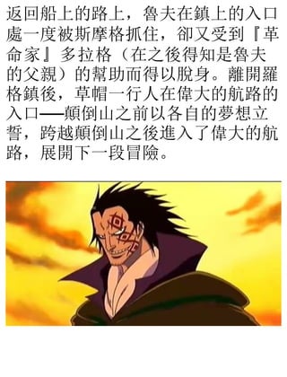 返回船上的路上，魯夫在鎮上的入口
處一度被斯摩格抓住，卻又受到『革
命家』多拉格（在之後得知是魯夫
的父親）的幫助而得以脫身。離開羅
格鎮後，草帽一行人在偉大的航路的
入口──顛倒山之前以各自的夢想立
誓，跨越顛倒山之後進入了偉大的航
路，展開下一段冒險。
 