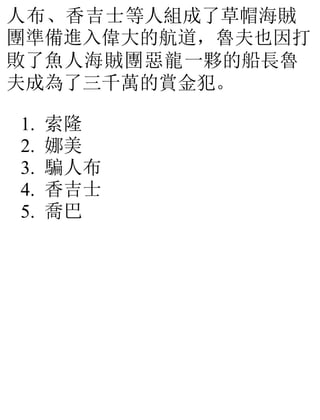 人布、香吉士等人組成了草帽海賊
團準備進入偉大的航道，魯夫也因打
敗了魚人海賊團惡龍一夥的船長魯
夫成為了三千萬的賞金犯。
1. 索隆
2. 娜美
3. 騙人布
4. 香吉士
5. 喬巴
 