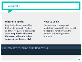 Where to use it?
Require is placed inside files
that are to be run by Node.js
and that “require” a package to
work. Require is strictly for
the server side code unless
you are using Browserify!
require( );
How to use it?
First we store our required
modules in a variable, then we call
the require function with the
name of our package in the
brackets.
15
 