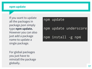 npm update
If you want to update
all the packages in
package.json simply
type npm update.
However you can also
just add a package
name to update a
single package.
For global packages
you just have to
reinstall the package
globally.
17
 