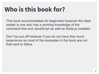 Who is this book for?
This book accommodates for beginners however the ideal
reader is one who has a working knowledge of the
command line and JavaScript as well as Node.js installed.
Don’t be put off however if you do not have that much
experience as most of the examples in the book are not
that hard to follow.
2
 