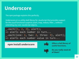 Underscore
The npm package explains this perfectly.
Underscore.js is a utility-belt library for JavaScript that provides support
for the usual functional suspects (each, map, reduce, filter...) without
extending any core JavaScript objects.
npm install underscore Offers a full library of
useful functions.
Do you really need all
of them?
22
 