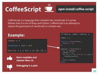 CoffeeScript
CoffeeScript is a language that compiles into JavaScript, it’s syntax
follows that of a mix of Ruby and Python. CoffeeScript is an attempt to
expose the good parts of JavaScript in a simple way.
Example:
npm install coffee-script
More readable and
cleaner than JS.
Debugging is a pain.
23
 