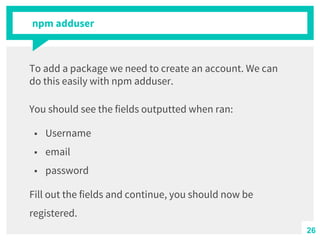 npm adduser
To add a package we need to create an account. We can
do this easily with npm adduser.
You should see the fields outputted when ran:
■ Username
■ email
■ password
Fill out the fields and continue, you should now be
registered.
26
 