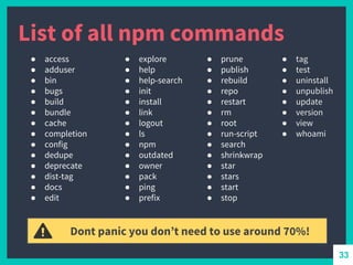 List of all npm commands
● access
● adduser
● bin
● bugs
● build
● bundle
● cache
● completion
● config
● dedupe
● deprecate
● dist-tag
● docs
● edit
● explore
● help
● help-search
● init
● install
● link
● logout
● ls
● npm
● outdated
● owner
● pack
● ping
● prefix
● prune
● publish
● rebuild
● repo
● restart
● rm
● root
● run-script
● search
● shrinkwrap
● star
● stars
● start
● stop
● tag
● test
● uninstall
● unpublish
● update
● version
● view
● whoami
Dont panic you don’t need to use around 70%!
33
 