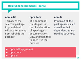 Helpful npm commands - part 2
npm edit
This opens the
selected package
in your default
editor, after saving
npm rebuilds the
package.
npm docs
This command
tries to guess at
the likely location
of a package's
documentation
URL, and then tries
to open it in the
browser.
npm ls
Prints out all the
packages installed
as well as their
dependencies in a
tree like structure.
● npm edit <p_name>
● npm docs
● npm ls
35
 