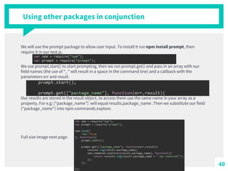 Using other packages in conjunction
We will use the prompt package to allow user input. To install it run npm install prompt, then
require it in our test.js.
We use prompt.start() to start prompting, then we run prompt.get() and pass in an array with our
field names (the use of “_” will result in a space in the command line) and a callback with the
parameters err and result.
Our results are stored in the result object, to access them use the same name in your array as a
property. For e.g: [“package_name”] will equal results.package_name .Then we substitute our field
(“package_name”) into npm.commands.explore.
Full size image next page.
40
 