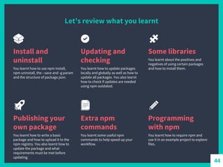 Let’s review what you learnt
Install and
uninstall
You learnt how to use npm install,
npm uninstall, the --save and -g param
and the structure of package.json.
Updating and
checking
You learnt how to update packages
locally and globally as well as how to
update all packages. You also learnt
how to check if updates are needed
using npm outdated.
Some libraries
You learnt about the positives and
negatives of using certain packages
and how to install them.
Publishing your
own package
You learnt how to write a basic
package and how to upload it to the
npm registry. You also learnt how to
update the package and what
requirements must be met before
updating.
Extra npm
commands
You learnt some useful npm
commands to help speed up your
workflow.
Programming
with npm
You learnt how to require npm and
use it in an example project to explore
files.
44
 