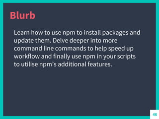 Blurb
Learn how to use npm to install packages and
update them. Delve deeper into more
command line commands to help speed up
workflow and finally use npm in your scripts
to utilise npm’s additional features.
46
 