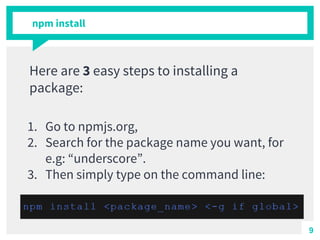 npm install
Here are 3 easy steps to installing a
package:
1. Go to npmjs.org,
2. Search for the package name you want, for
e.g: “underscore”.
3. Then simply type on the command line:
9
 