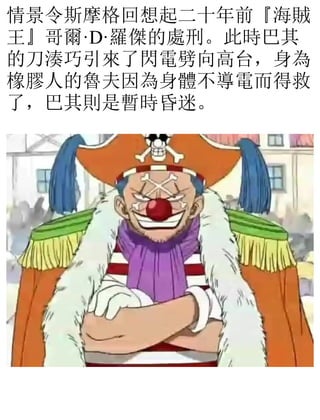 情景令斯摩格回想起二十年前『海賊
王』哥爾·D·羅傑的處刑。此時巴其
的刀湊巧引來了閃電劈向高台，身為
橡膠人的魯夫因為身體不導電而得救
了，巴其則是暫時昏迷。
 