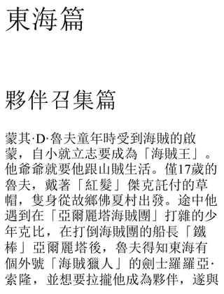 東海篇
夥伴召集篇
蒙其·D·魯夫童年時受到海賊的啟
蒙，自小就立志要成為「海賊王」。
他爺爺就要他跟山賊生活。僅17歲的
魯夫，戴著「紅髮」傑克託付的草
帽，隻身從故鄉佛夏村出發。途中他
遇到在「亞爾麗塔海賊團」打雜的少
年克比，在打倒海賊團的船長「鐵
棒」亞爾麗塔後，魯夫得知東海有
個外號「海賊獵人」的劍士羅羅亞·
索隆，並想要拉攏他成為夥伴，遂與
 
