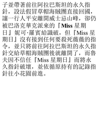 子並帶著前往阿拉巴斯坦的永久指
針，設法假冒草帽海賊團直接回國，
讓一行人平安離開威士忌山峰，卻仍
被巴洛克華克派來的『Miss 星期
日』妮可·羅賓給識破，但『Miss 星
期日』沒有接到任何要殺死薇薇的指
令，並只將前往阿拉巴斯坦的永久指
針交給草帽海賊團後就離開了，而魯
夫因不信任『Miss 星期日』而將永
久指針破壞，並依循原持有的記錄指
針往小花園前進。
 