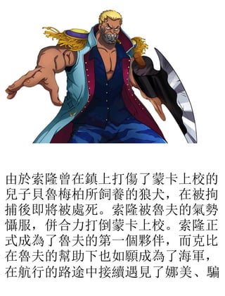 由於索隆曾在鎮上打傷了蒙卡上校的
兒子貝魯梅柏所飼養的狼犬，在被拘
捕後即將被處死。索隆被魯夫的氣勢
懾服，併合力打倒蒙卡上校。索隆正
式成為了魯夫的第一個夥伴，而克比
在魯夫的幫助下也如願成為了海軍，
在航行的路途中接續遇見了娜美、騙
 