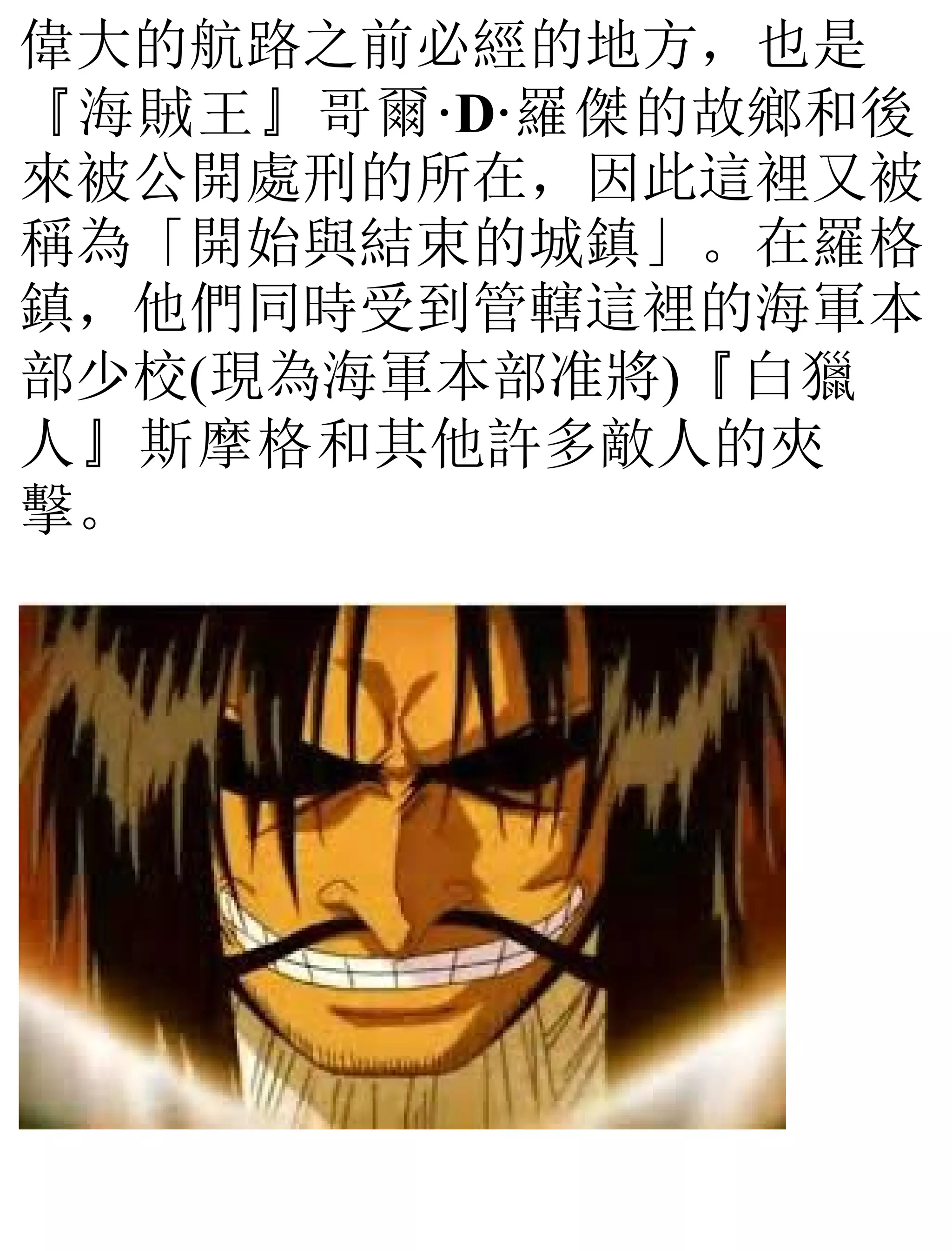 偉大的航路之前必經的地方，也是
『海賊王』哥爾·D·羅傑的故鄉和後
來被公開處刑的所在，因此這裡又被
稱為「開始與結束的城鎮」。在羅格
鎮，他們同時受到管轄這裡的海軍本
部少校(現為海軍本部准將)『白獵
人』斯摩格和其他許多敵人的夾
擊。
 