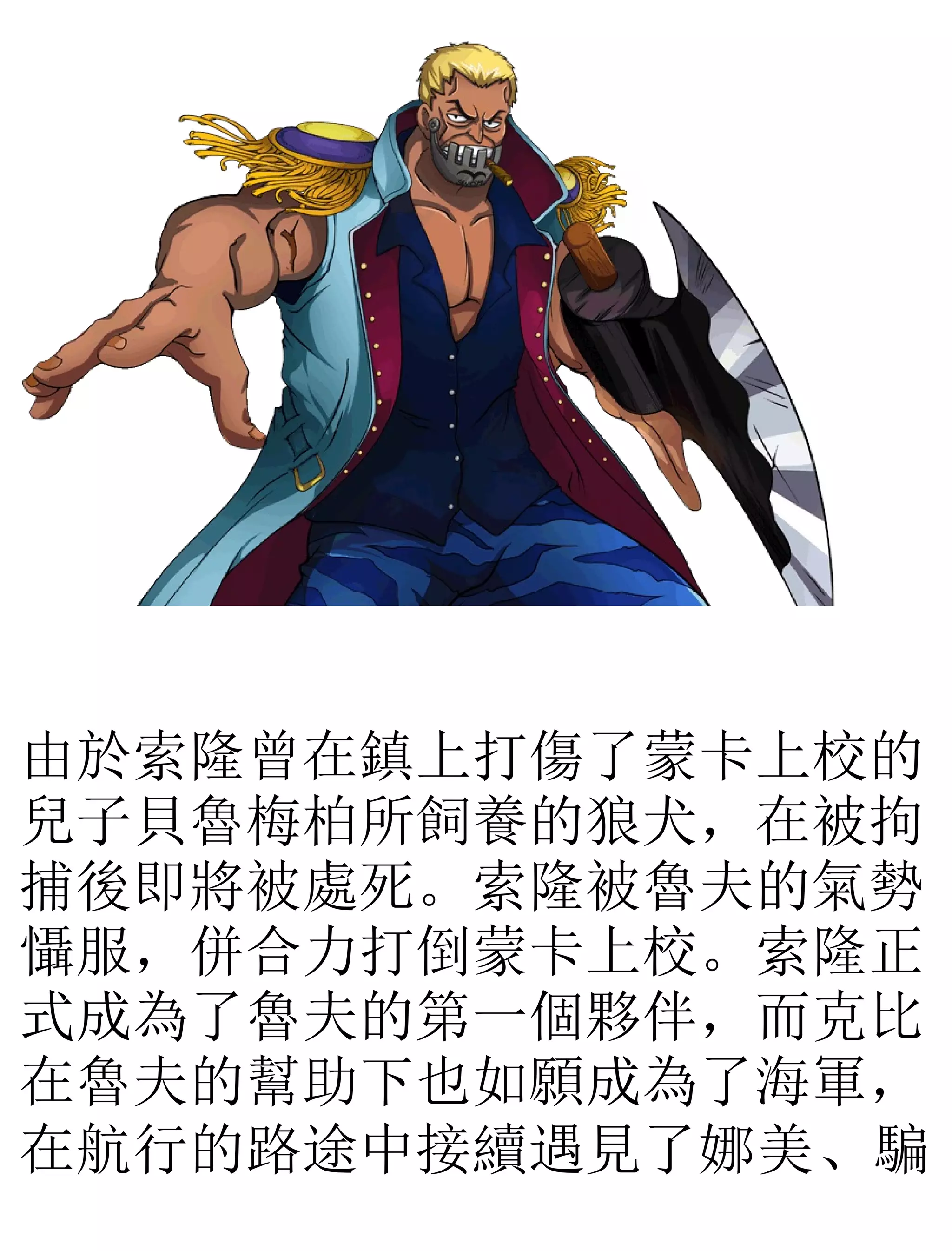 由於索隆曾在鎮上打傷了蒙卡上校的
兒子貝魯梅柏所飼養的狼犬，在被拘
捕後即將被處死。索隆被魯夫的氣勢
懾服，併合力打倒蒙卡上校。索隆正
式成為了魯夫的第一個夥伴，而克比
在魯夫的幫助下也如願成為了海軍，
在航行的路途中接續遇見了娜美、騙
 