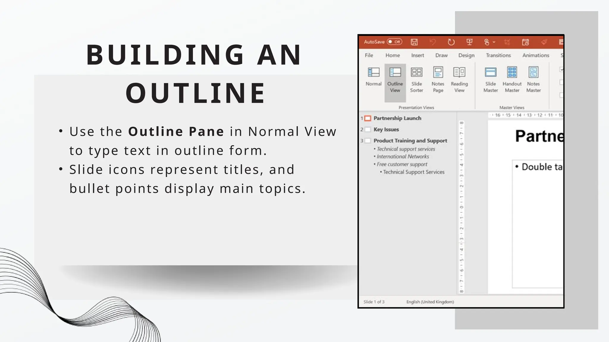 BUILDING AN
OUTLINE
• Use the Outline Pane in Normal View
to type text in outline form.
• Slide icons represent titles, and
bullet points display main topics.
 