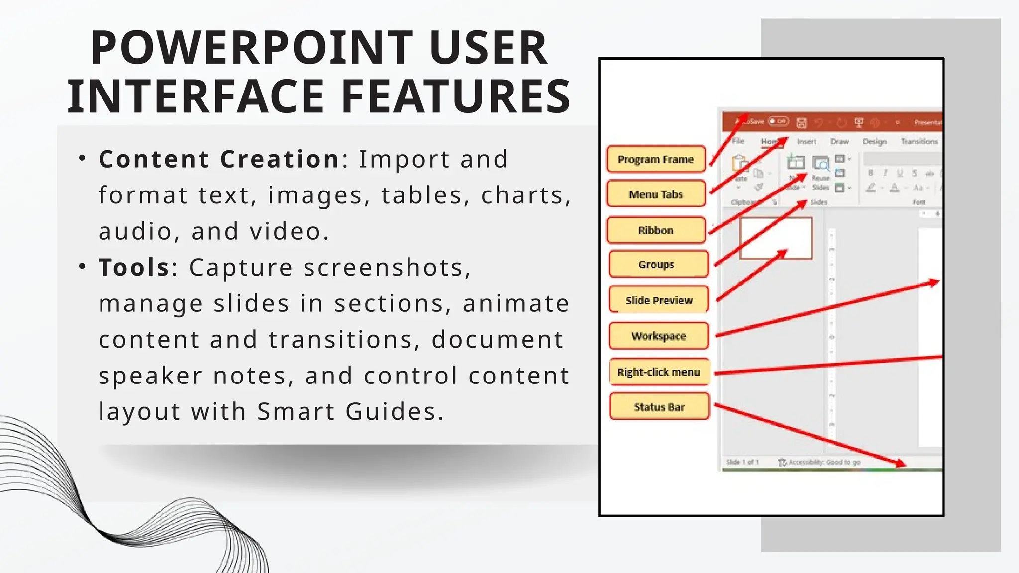 POWERPOINT USER
INTERFACE FEATURES
• Content Creation: Import and
format text, images, tables, charts,
audio, and video.
• Tools: Capture screenshots,
manage slides in sections, animate
content and transitions, document
speaker notes, and control content
layout with Smart Guides.
 