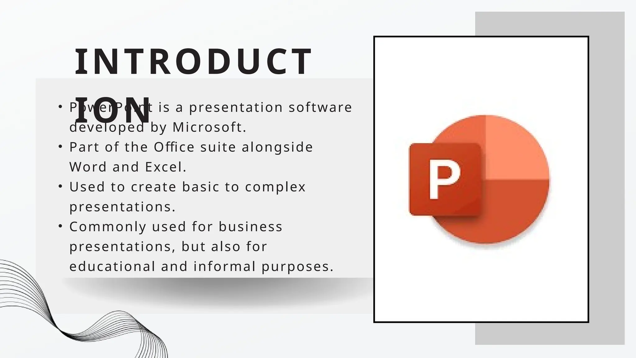 INTRODUCT
ION
• PowerPoint is a presentation software
developed by Microsoft.
• Part of the Office suite alongside
Word and Excel.
• Used to create basic to complex
presentations.
• Commonly used for business
presentations, but also for
educational and informal purposes.
 