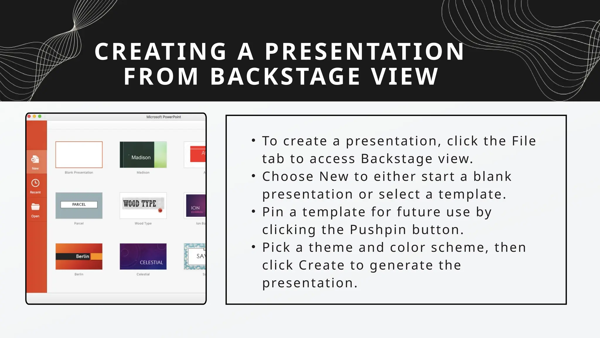 CREATING A PRESENTATION
FROM BACKSTAGE VIEW
• To create a presentation, click the File
tab to access Backstage view.
• Choose New to either start a blank
presentation or select a template.
• Pin a template for future use by
clicking the Pushpin button.
• Pick a theme and color scheme, then
click Create to generate the
presentation.
 