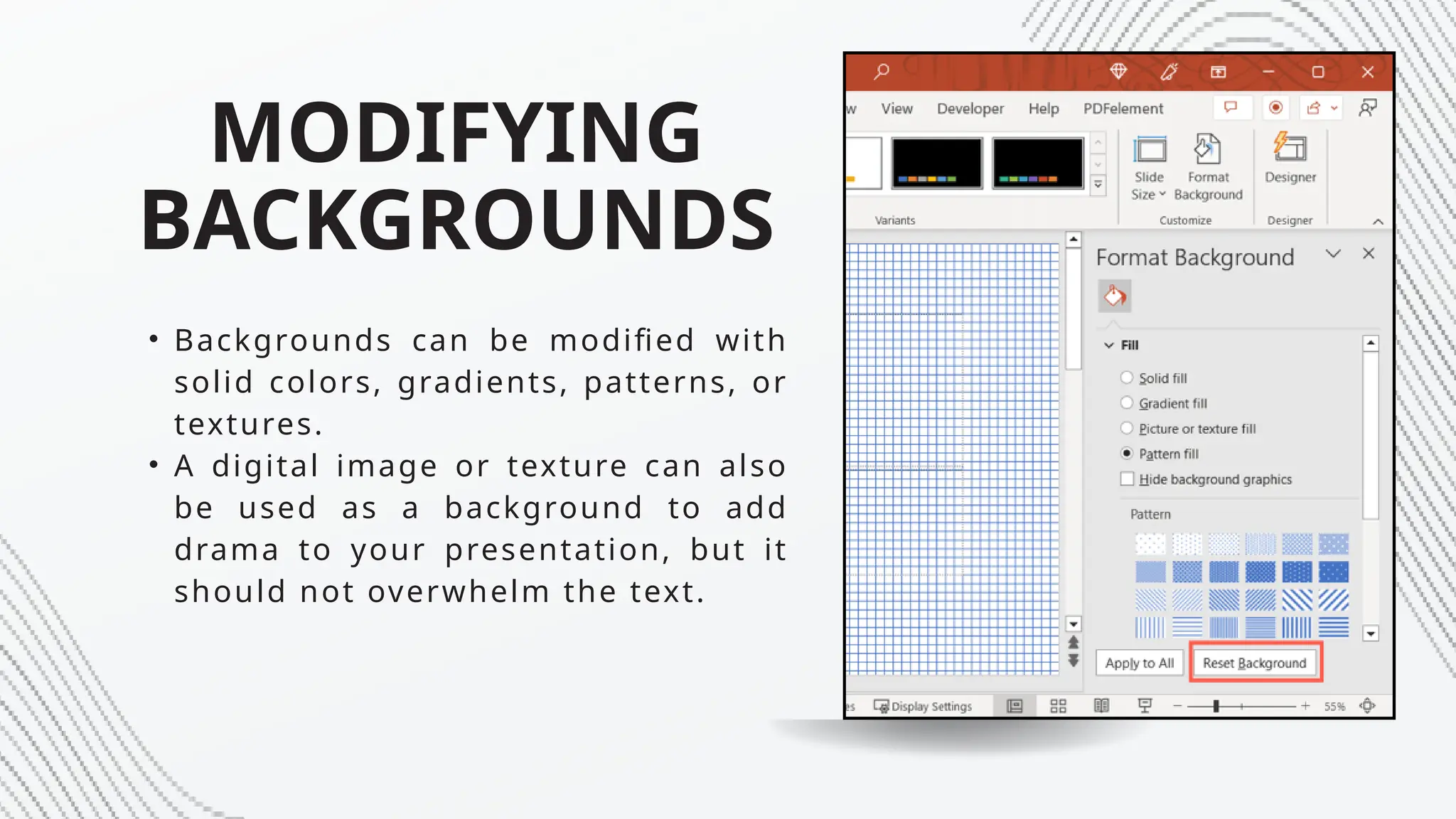 MODIFYING
BACKGROUNDS
• Backgrounds can be modified with
solid colors, gradients, patterns, or
textures.
• A digital image or texture can also
be used as a background to add
drama to your presentation, but it
should not overwhelm the text.
 