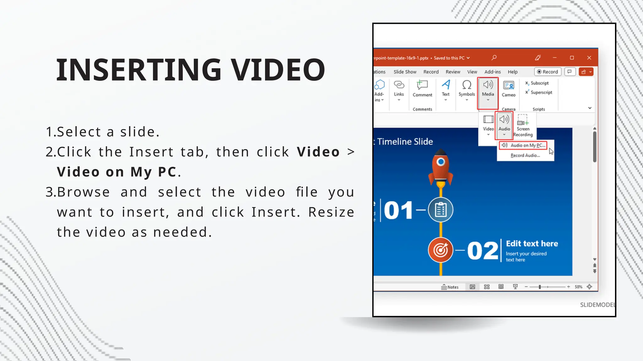 INSERTING VIDEO
1.Select a slide.
2.Click the Insert tab, then click Video >
Video on My PC.
3.Browse and select the video file you
want to insert, and click Insert. Resize
the video as needed.
 