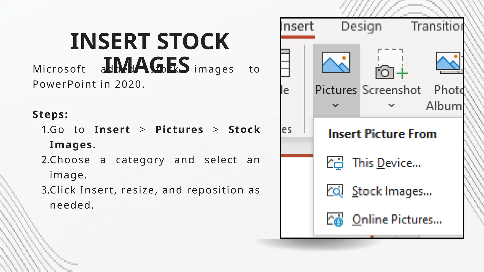 INSERT STOCK
IMAGES
Microsoft added stock images to
PowerPoint in 2020.
Steps:
1.Go to Insert > Pictures > Stock
Images.
2.Choose a category and select an
image.
3.Click Insert, resize, and reposition as
needed.
 
