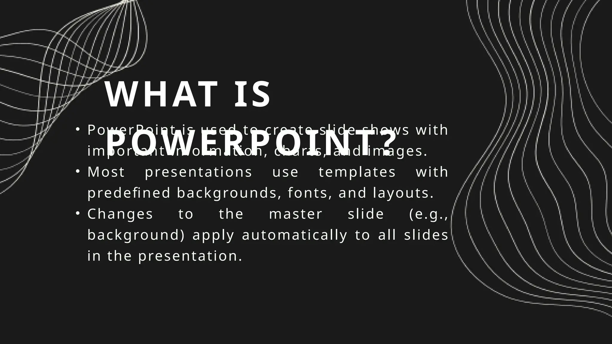 WHAT IS
POWERPOINT?
• PowerPoint is used to create slide shows with
important information, charts, and images.
• Most presentations use templates with
predefined backgrounds, fonts, and layouts.
• Changes to the master slide (e.g.,
background) apply automatically to all slides
in the presentation.
 