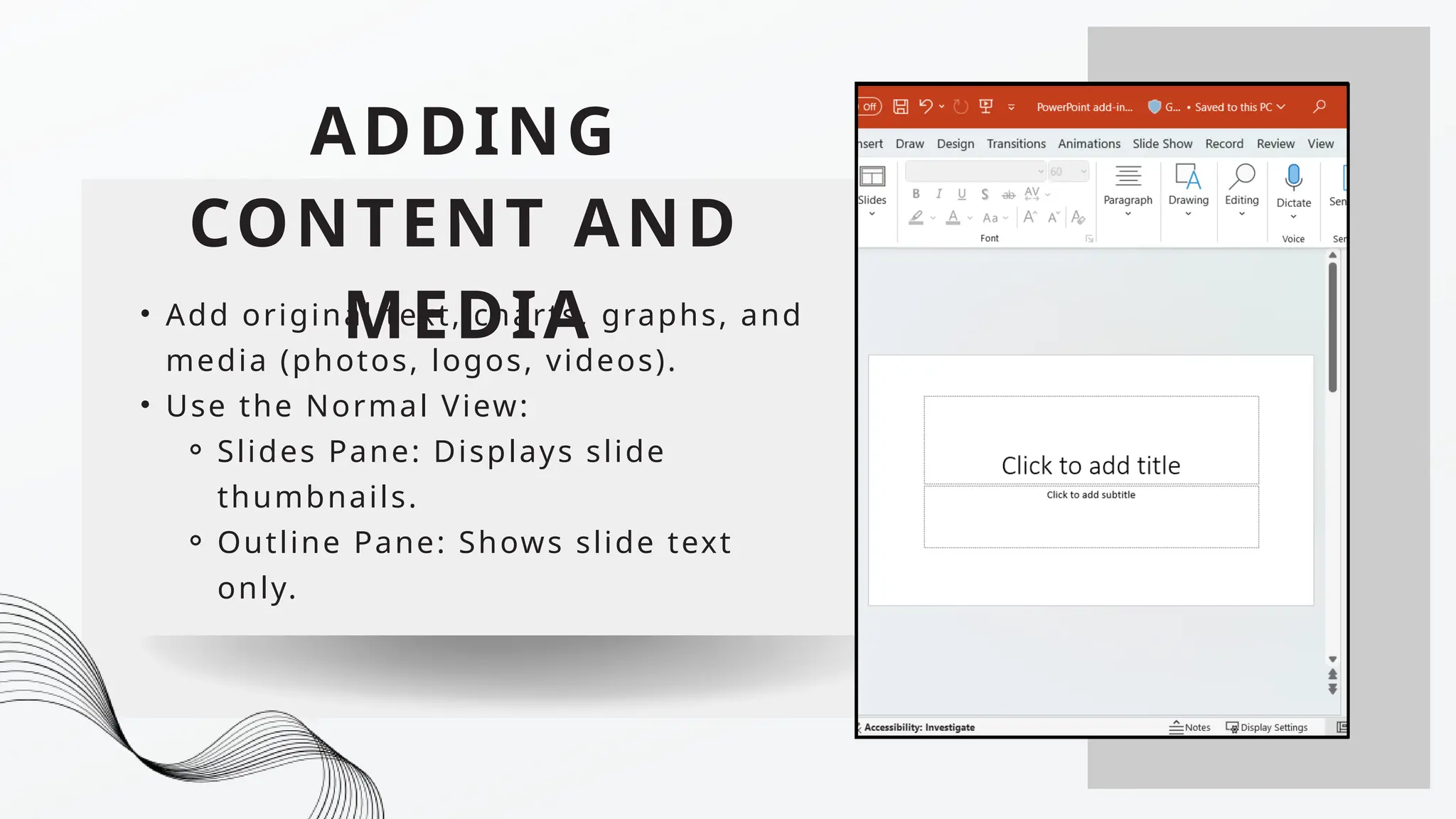 ADDING
CONTENT AND
MEDIA
• Add original text, charts, graphs, and
media (photos, logos, videos).
• Use the Normal View:
⚬ Slides Pane: Displays slide
thumbnails.
⚬ Outline Pane: Shows slide text
only.
 