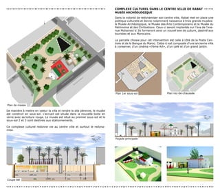 ...............................................................              coMPLexe cULTUreL dAns Le cenTre vILLe de rABAT . . . . . .
                                                                             MUsée ArcHéoLoGIQUe
                                                                             Dans la volonté de redynamiser son centre ville, Rabat met en place une
                                                                             politique culturelle et donne notamment naissance à trois grands musées:
                                                                             le Musée Archéologique, le Musée des Arts Contemporains et le Musée du
                                                                             Patrimoine et des Civilisations. Ceux-ci seront implantés sur l’axe de l’ave-
                                                                             nue Mohamed V. Ils formeront ainsi un nouvel axe de culture, destiné aux
                                                                             touristes et aux Marocains.

                                                                             La parcelle choisie pour cet intervention est celle à côté de la Poste Cen-
                                                                             trale et de la Banque du Maroc. Cette-ci est composée d’une ancienne villa
                                                                             à conserver, d’un cinéma «7ème Art», d’un café et d’un grand jardin.




                                                                             Plan 1er sous-sol                       Plan rez-de-chaussée



Plan de masse

De manière à mettre en valeur la villa et rendre le site pérenne, le musée
est construit en sous-sol. L’accueil est située dans la nouvelle boite en
verre avec sa toiture rouge. Le musée est situé au premier sous-sol et le
sous-sol 2 et 3 sont destinés aux stationnements.

Ce complexe culturel redonne vie au centre ville et surtout le redyna-
mise.


                                                                             Façade principale




Coupe BB’

......................................................................................................................
 